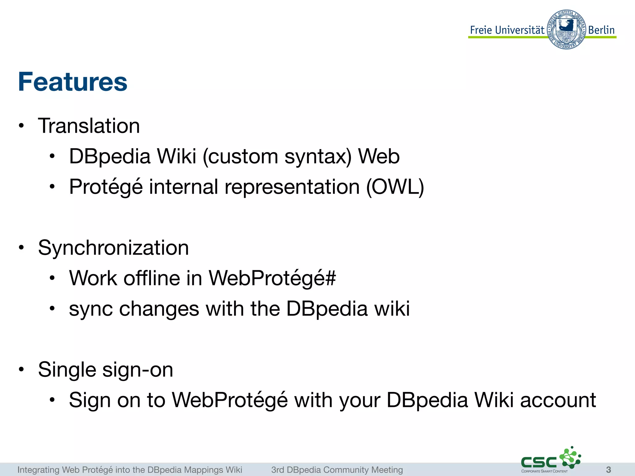 Integrating Web Protégé into the DBpedia Mappings Wiki	 3rd DBpedia Community Meeting
Features
• Translation

• DBpedia Wiki (custom syntax) Web

• Protégé internal representation (OWL)

• Synchronization

• Work oﬄine in WebProtégé#

• sync changes with the DBpedia wiki

• Single sign-on

• Sign on to WebProtégé with your DBpedia Wiki account
3
 