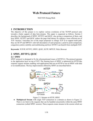 Web Protocol Future
NGUYEN Hoang Minh
1 INTRODUCTION
The objective of this project is to explore various evolutions of the TCP/IP protocol suite
towards a better support of data byte-streams. This paper is organized as follows. Section 2
describes the background of SPDY, HTTP/2 and QUIC, also giving a comparison of them, and
how SPDY, HTTP/2 and QUIC reduce the page load latency by making a more efficient use of
TCP. Section 3 describes two of the major proposals to change TCP so to support multi path,
they are SCTP and MPTCP, with full description of each proposal, a point to point comparison,
congestion control, mobility and multihoming and how HTTP/2 can benefit from multipath TCP.
Keywords​: TCP/IP, HTTP/2, SPDY, QUIC, SCTP, MPTCP, Web, Browser
2 SPDY, HTTP/2, QUIC
2.1 SPDY
SPDY protocol is designed to fix the aforementioned issues of HTTP [1]. The protocol operates
in the application layer on top of TCP. The framing layer of SPDY is optimized for HTTP-like
response request streams enabling web applications that run on HTTP to run on SPDY with little
or no modifications. The key improvements offered by SPDY are described below.
Figure 2.1: Streams in HTTP, SPDY
● Multiplexed Stream with single TCP connection to a domain as shown in Figure 2.1
There is no limit to the requests that can be handled concurrently within the same SPDY
connection (called SPDY session). These requests create streams in the session which are
1/18
 
