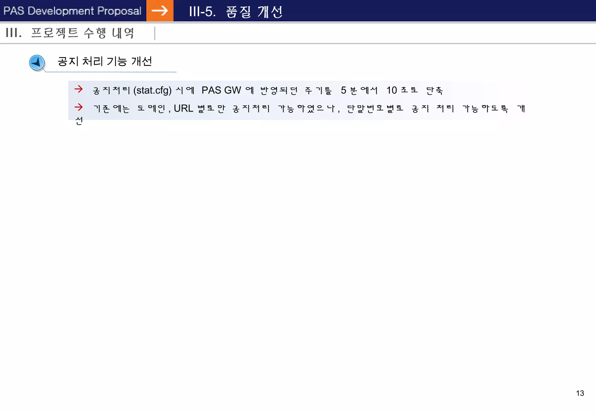 13
III-5. 품질 개선
III. 프로젝트 수행 내역
공지 처리 기능 개선
 공지처리 (stat.cfg) 시에 PAS GW 에 반영되던 주기를 5 분에서 10 초로 단축
 기존에는 도메인 , URL 별로만 공지처리 가능하였으나 , 단말번호별로 공지 처리 가능하도록 개
선
 