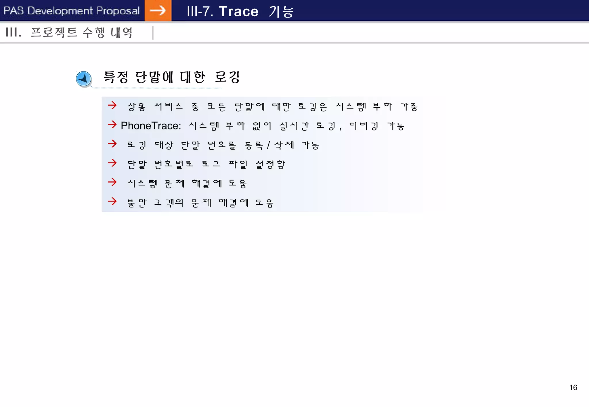 16
III-7. Trace 기능
특정 단말에 대한 로깅
III. 프로젝트 수행 내역
 상용 서비스 중 모든 단말에 대한 로깅은 시스템 부하 가중
 PhoneTrace: 시스템 부하 없이 실시간 로깅 , 디버깅 가능
 로깅 대상 단말 번호를 등록 / 삭제 가능
 단말 번호별로 로그 파일 설정함
 시스템 문제 해결에 도움
 불만 고객의 문제 해결에 도움
 