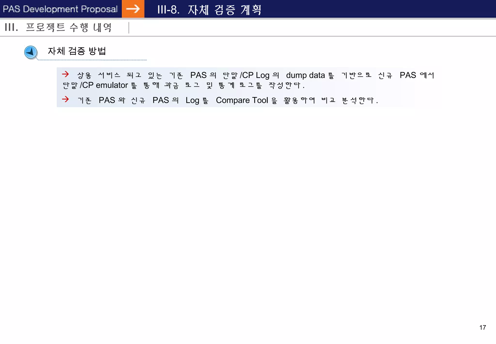17
III-8. 자체 검증 계획
III. 프로젝트 수행 내역
자체 검증 방법
 상용 서비스 되고 있는 기존 PAS 의 단말 /CP Log 의 dump data 를 기반으로 신규 PAS 에서
단말 /CP emulator 를 통해 과금 로그 및 통계 로그를 작성한다 .
 기존 PAS 와 신규 PAS 의 Log 를 Compare Tool 을 활용하여 비교 분석한다 .
 
