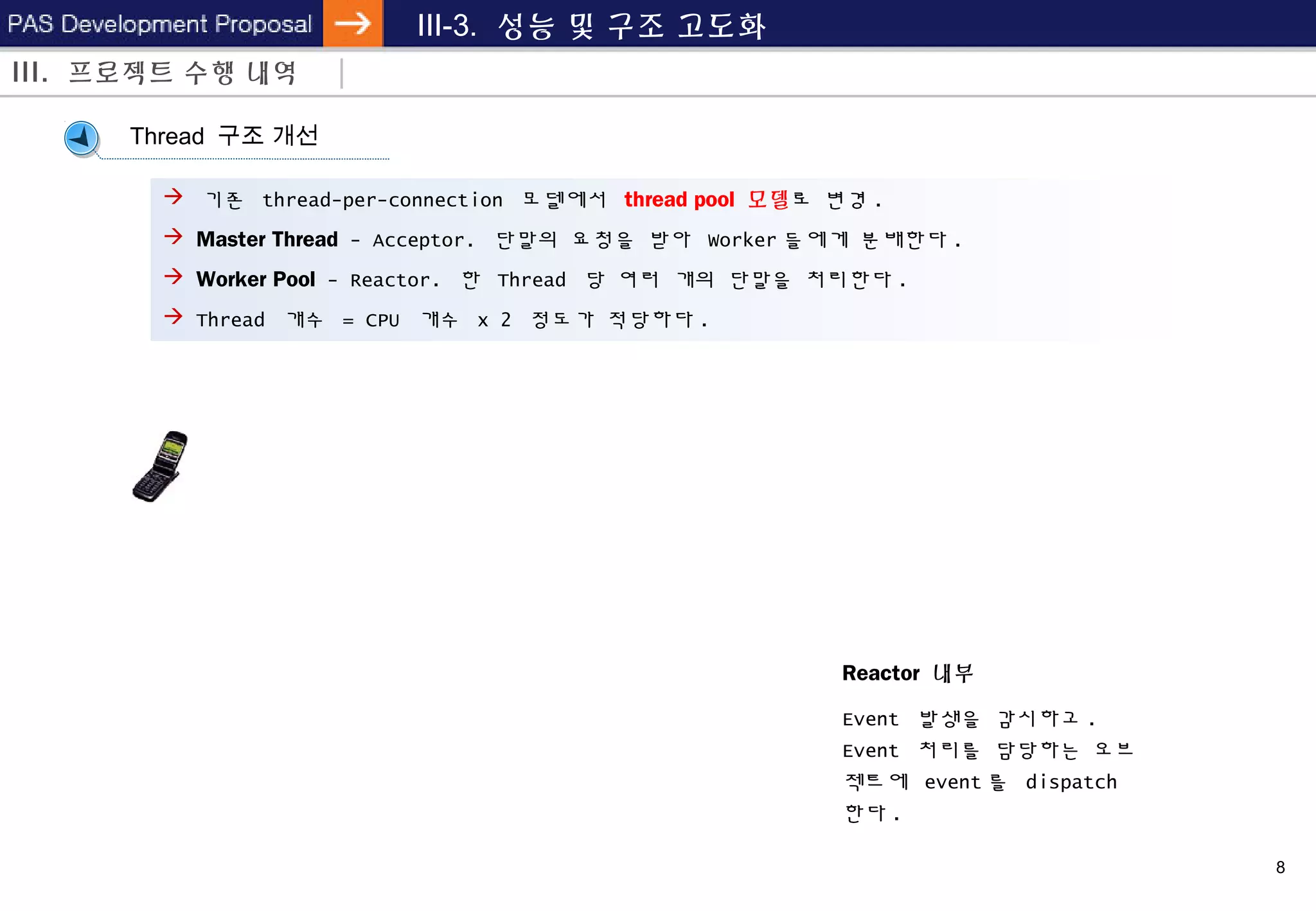 8
III-3. 성능 및 구조 고도화
Reactor 내부
Event 발생을 감시하고 .
Event 처리를 담당하는 오브
젝트에 event 를 dispatch
한다 .
Thread 구조 개선
 기존 thread-per-connection 모델에서 thread pool 모델로 변경 .
 Master Thread - Acceptor. 단말의 요청을 받아 Worker 들에게 분배한다 .
 Worker Pool - Reactor. 한 Thread 당 여러 개의 단말을 처리한다 .
 Thread 개수 = CPU 개수 x 2 정도가 적당하다 .
III. 프로젝트 수행 내역
 