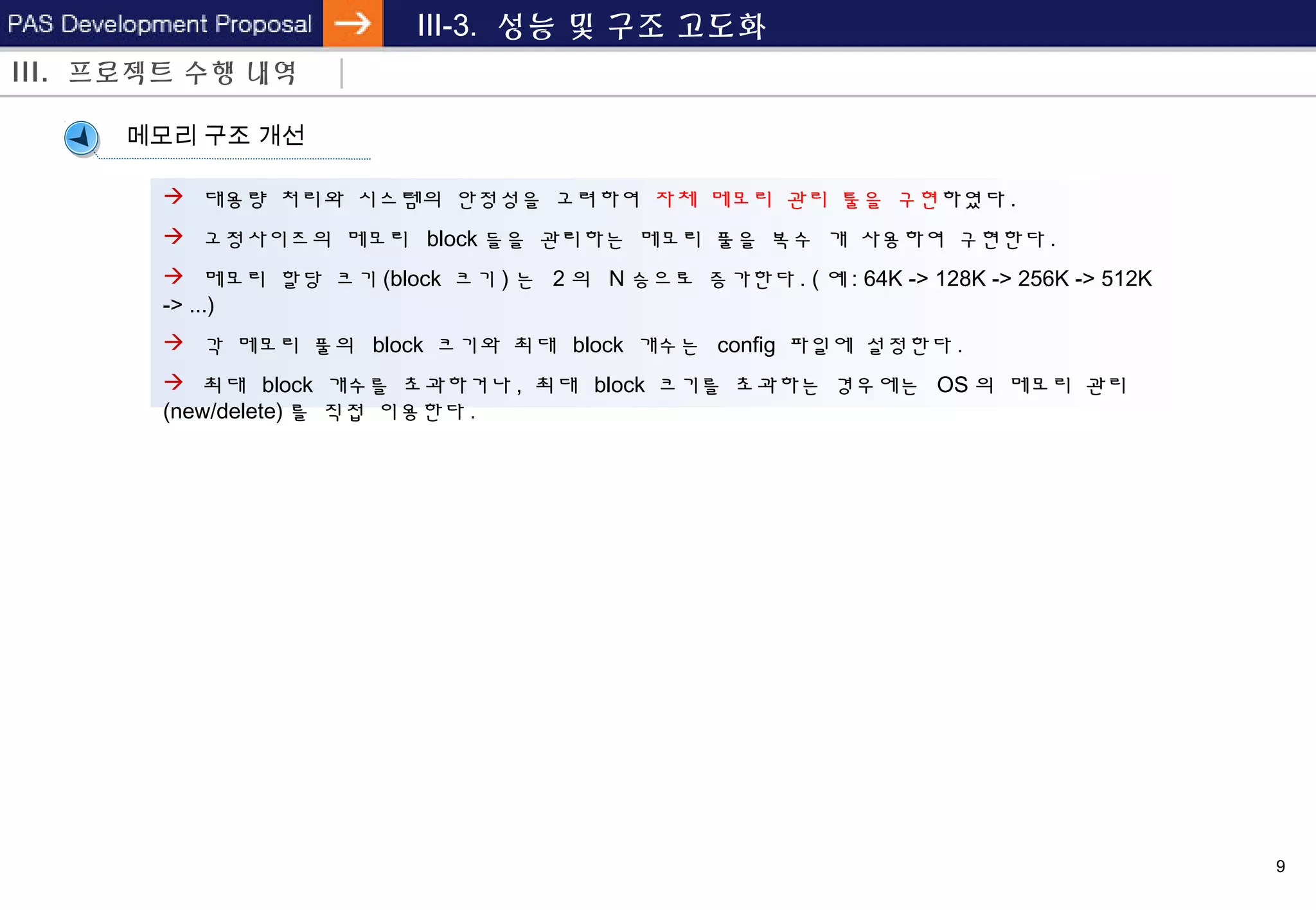 9
III-3. 성능 및 구조 고도화
메모리 구조 개선
 대용량 처리와 시스템의 안정성을 고려하여 자체 메모리 관리 툴을 구현하였다 .
 고정사이즈의 메모리 block 들을 관리하는 메모리 풀을 복수 개 사용하여 구현한다 .
 메모리 할당 크기 (block 크기 ) 는 2 의 N 승으로 증가한다 . ( 예 : 64K -> 128K -> 256K -> 512K
-> ...)
 각 메모리 풀의 block 크기와 최대 block 개수는 config 파일에 설정한다 .
 최대 block 개수를 초과하거나 , 최대 block 크기를 초과하는 경우에는 OS 의 메모리 관리
(new/delete) 를 직접 이용한다 .
III. 프로젝트 수행 내역
 