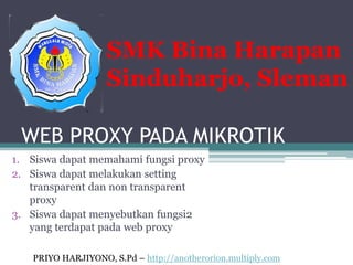 SMK Bina Harapan
                   Sinduharjo, Sleman

 WEB PROXY PADA MIKROTIK
1. Siswa dapat memahami fungsi proxy
2. Siswa dapat melakukan setting
   transparent dan non transparent
   proxy
3. Siswa dapat menyebutkan fungsi2
   yang terdapat pada web proxy

   PRIYO HARJIYONO, S.Pd – http://anotherorion.multiply.com
 