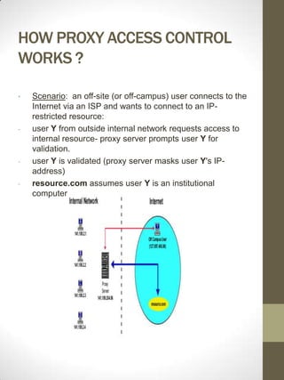 HOW PROXY ACCESS CONTROL
WORKS ?

•   Scenario: an off-site (or off-campus) user connects to the
    Internet via an ISP and wants to connect to an IP-
    restricted resource:
-   user Y from outside internal network requests access to
    internal resource- proxy server prompts user Y for
    validation.
-   user Y is validated (proxy server masks user Y's IP-
    address)
-   resource.com assumes user Y is an institutional
    computer
 
