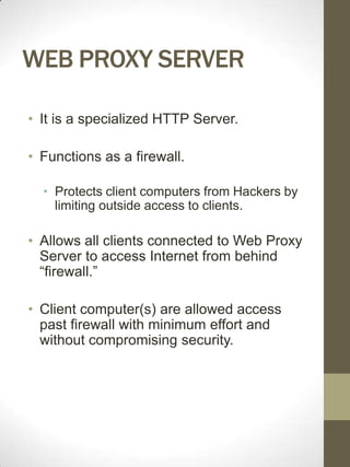 WEB PROXY SERVER

• It is a specialized HTTP Server.

• Functions as a firewall.

  • Protects client computers from Hackers by
    limiting outside access to clients.

• Allows all clients connected to Web Proxy
  Server to access Internet from behind
  “firewall.”

• Client computer(s) are allowed access
  past firewall with minimum effort and
  without compromising security.
 
