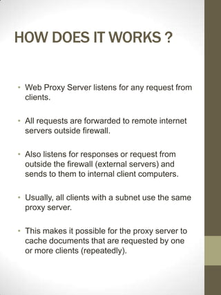 HOW DOES IT WORKS ?

• Web Proxy Server listens for any request from
  clients.

• All requests are forwarded to remote internet
  servers outside firewall.

• Also listens for responses or request from
  outside the firewall (external servers) and
  sends to them to internal client computers.

• Usually, all clients with a subnet use the same
  proxy server.

• This makes it possible for the proxy server to
  cache documents that are requested by one
  or more clients (repeatedly).
 