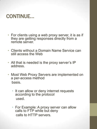 CONTINUE…


• For clients using a web proxy server, it is as if
  they are getting responses directly from a
  remote server.

• Clients without a Domain Name Service can
  still access the Web

• All that is needed is the proxy server’s IP
  address.

• Most Web Proxy Servers are implemented on
  a per-access method
  basis.

  • It can allow or deny internet requests
    according to the protocol
     used.

  • For Example: A proxy server can allow
    calls to FTP while but deny
    calls to HTTP servers.
 