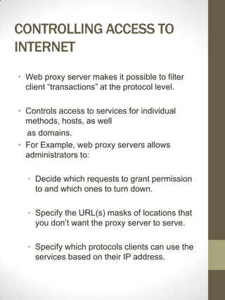 CONTROLLING ACCESS TO
INTERNET
• Web proxy server makes it possible to filter
  client “transactions” at the protocol level.

• Controls access to services for individual
  methods, hosts, as well
  as domains.
• For Example, web proxy servers allows
  administrators to:

  • Decide which requests to grant permission
    to and which ones to turn down.

  • Specify the URL(s) masks of locations that
    you don’t want the proxy server to serve.

  • Specify which protocols clients can use the
    services based on their IP address.
 