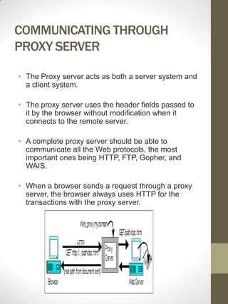 COMMUNICATING THROUGH
PROXY SERVER

• The Proxy server acts as both a server system and
  a client system.

• The proxy server uses the header fields passed to
  it by the browser without modification when it
  connects to the remote server.

• A complete proxy server should be able to
  communicate all the Web protocols, the most
  important ones being HTTP, FTP, Gopher, and
  WAIS.

• When a browser sends a request through a proxy
  server, the browser always uses HTTP for the
  transactions with the proxy server.
 