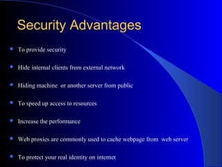 Security AdvantagesSecurity Advantages
 To provide security
 Hide internal clients from external network
 Hiding machine or another server from public
 To speed up access to resources
 Increase the performance
 Web proxies are commonly used to cache webpage from web server
 To protect your real identity on internet
 