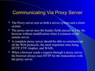 Communicating Via Proxy ServerCommunicating Via Proxy Server
 The Proxy server acts as both a server system and a client
system.
 The proxy server uses the header fields passed to it by the
browser without modification when it connects to the
remote server.
 A complete proxy server should be able to communicate
all the Web protocols, the most important ones being
HTTP, FTP, Gopher, and WAIS.
 When a browser sends a request through a proxy server,
the browser always uses HTTP for the transactions with
the proxy server.
 