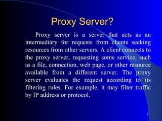 3
Proxy Server?Proxy Server?
Proxy server is a server that acts as an
intermediary for requests from clients seeking
resources from other servers. A client connects to
the proxy server, requesting some service, such
as a file, connection, web page, or other resource
available from a different server. The proxy
server evaluates the request according to its
filtering rules. For example, it may filter traffic
by IP address or protocol.
 