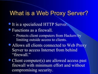 What is a Web Proxy Server?What is a Web Proxy Server?
It is a specialized HTTP Server.
Functions as a firewall.
– Protects client computers from Hackers by
limiting outside access to clients.
Allows all clients connected to Web Proxy
Server to access Internet from behind
“firewall.”
Client computer(s) are allowed access past
firewall with minimum effort and without
compromising security.
 