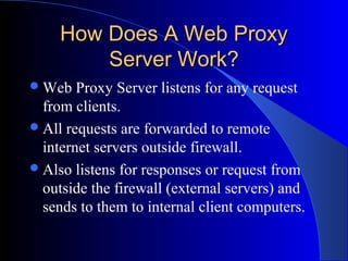 How Does A Web ProxyHow Does A Web Proxy
Server Work?Server Work?
Web Proxy Server listens for any request
from clients.
All requests are forwarded to remote
internet servers outside firewall.
Also listens for responses or request from
outside the firewall (external servers) and
sends to them to internal client computers.
 