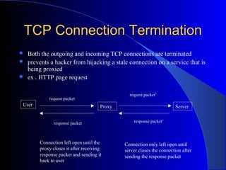 TCP Connection TerminationTCP Connection Termination
 Both the outgoing and incoming TCP connections are terminated
 prevents a hacker from hijacking a stale connection on a service that is
being proxied
 ex . HTTP page request
User Proxy Server
request packet
request packet’
response packet’response packet
Connection left open until the
proxy closes it after receiving
response packet and sending it
back to user
Connection only left open until
server closes the connection after
sending the response packet
 