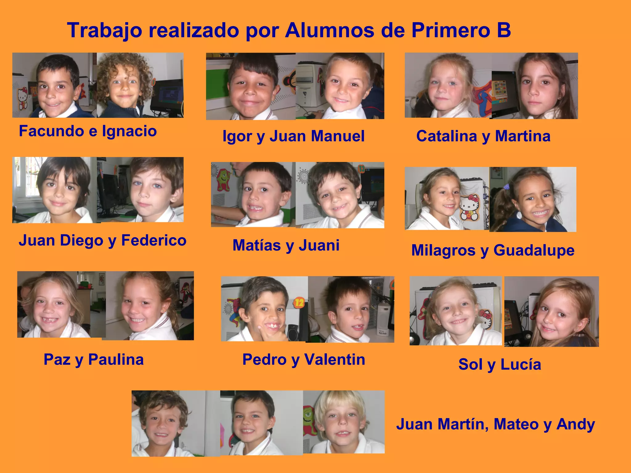Trabajo realizado por Alumnos de Primero B

Facundo e Ignacio

Juan Diego y Federico

Paz y Paulina

Igor y Juan Manuel

Matías y Juani

Pedro y Valentin

Catalina y Martina

Milagros y Guadalupe

Sol y Lucía

Juan Martín, Mateo y Andy

 