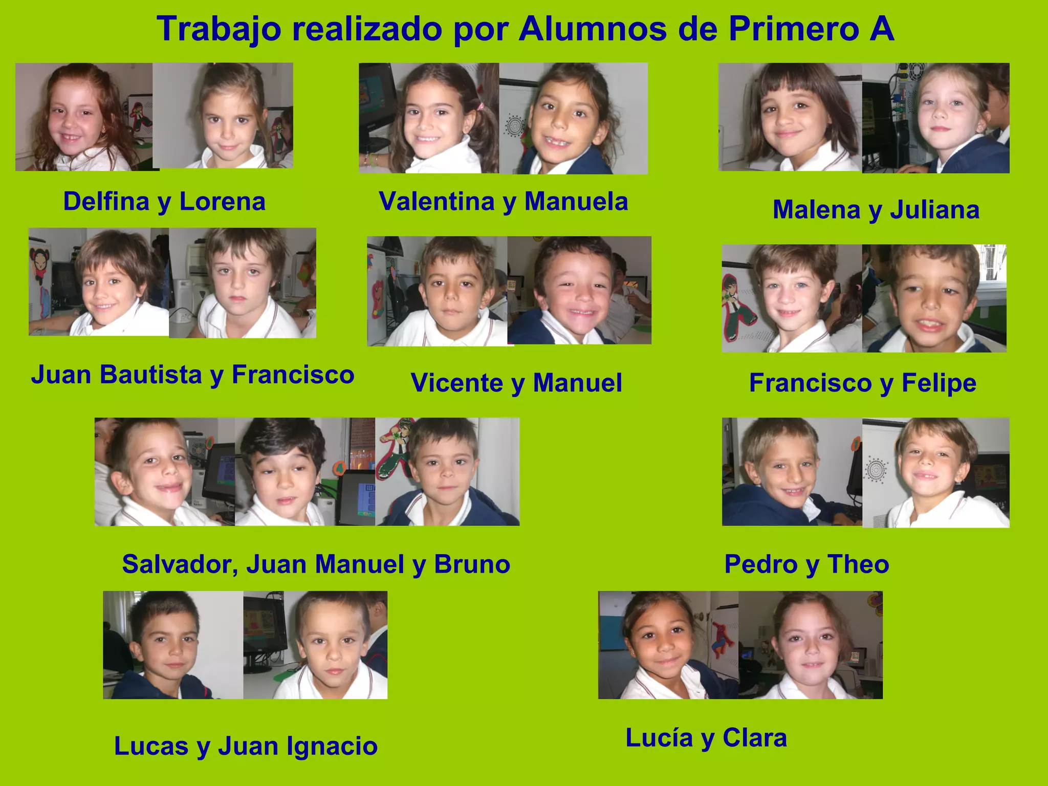 Trabajo realizado por Alumnos de Primero A

Delfina y Lorena

Juan Bautista y Francisco

Valentina y Manuela

Malena y Juliana

Vicente y Manuel

Francisco y Felipe

Salvador, Juan Manuel y Bruno

Lucas y Juan Ignacio

Pedro y Theo

Lucía y Clara

 