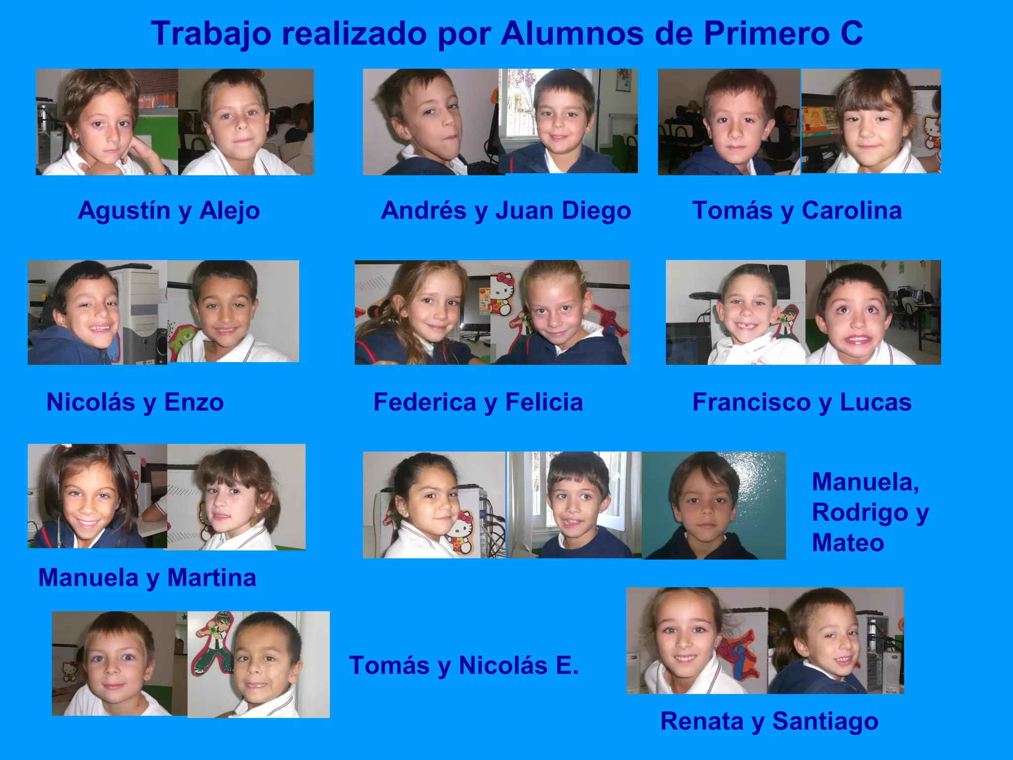 Trabajo realizado por Alumnos de Primero C

Agustín y Alejo

Nicolás y Enzo

Andrés y Juan Diego

Federica y Felicia

Tomás y Carolina

Francisco y Lucas
Manuela,
Rodrigo y
Mateo

Manuela y Martina
Tomás y Nicolás E.
Renata y Santiago

 