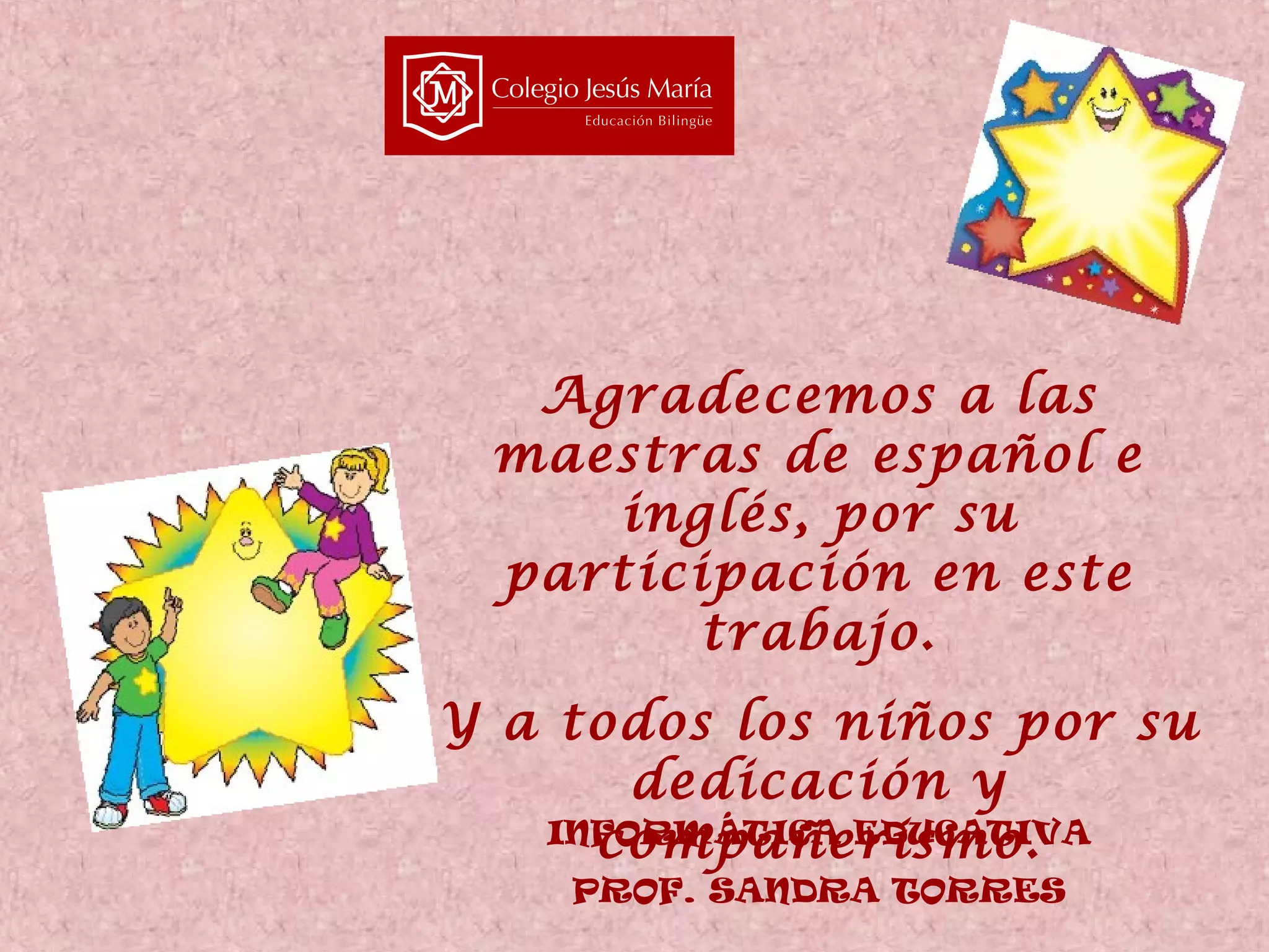 Agradecemos a las
maestras de español e
inglés, por su
participación en este
trabajo.
Y a todos los niños por su
dedicación y
INFORMÁTICA EDUCATIVA
compañerismo.
PROF. SANDRA TORRES

 