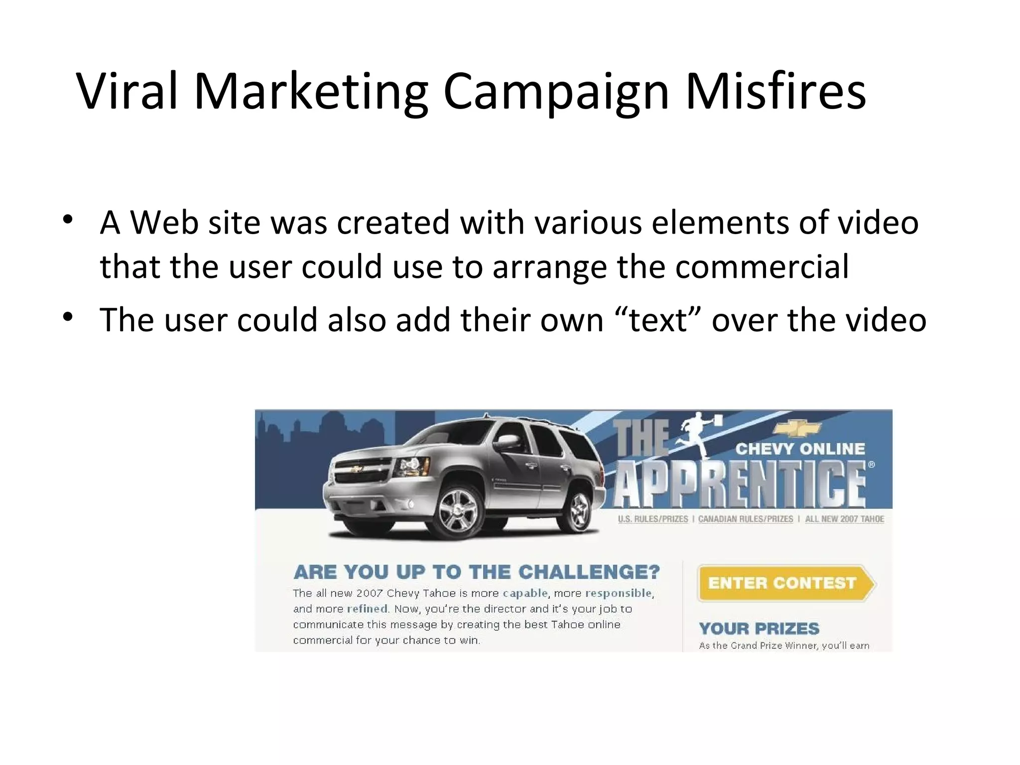 Viral Marketing Campaign Misfires 
• A Web site was created with various elements of video 
that the user could use to arrange the commercial 
• The user could also add their own “text” over the video 
 