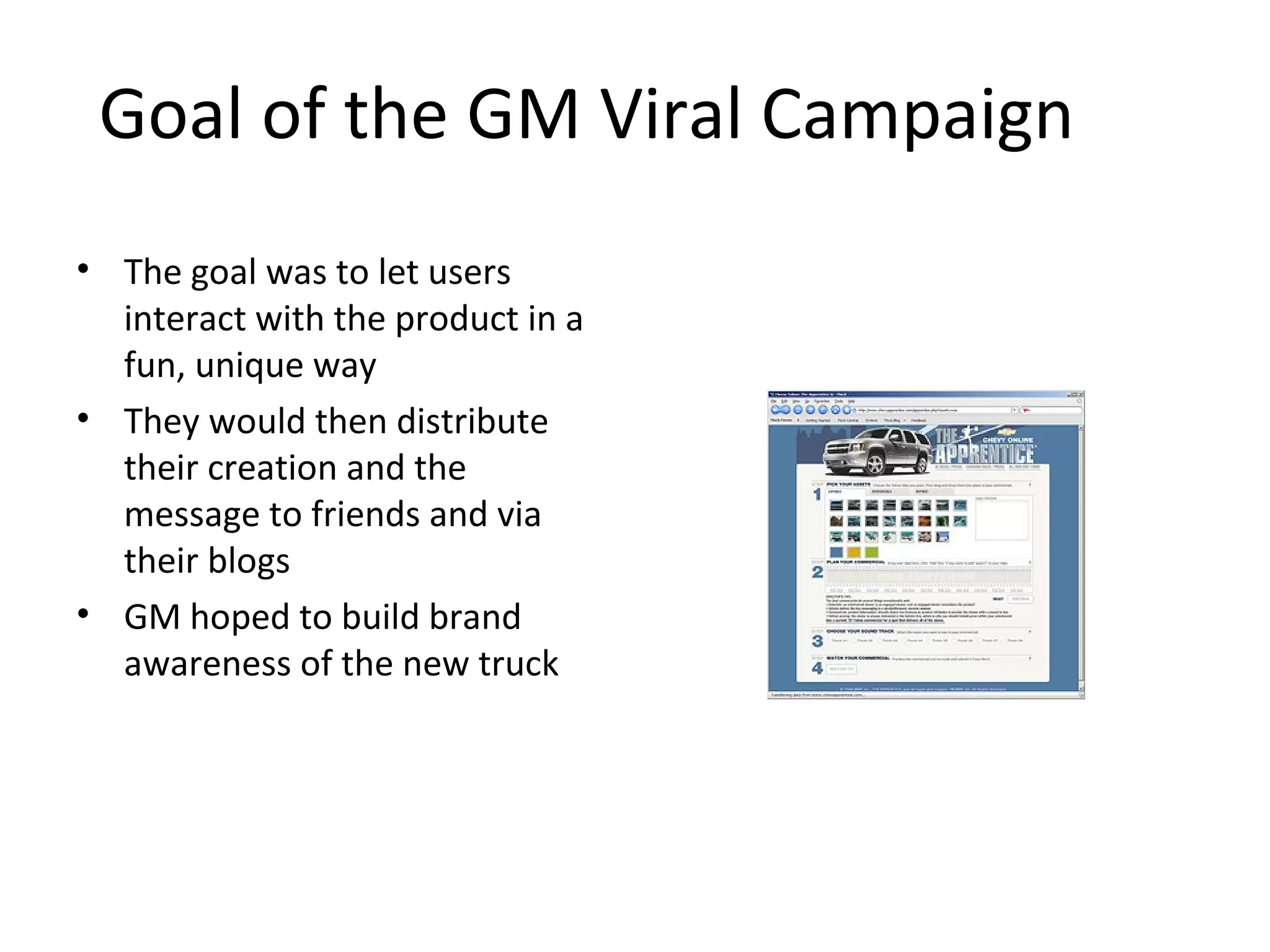 Goal of the GM Viral Campaign 
• The goal was to let users 
interact with the product in a 
fun, unique way 
• They would then distribute 
their creation and the 
message to friends and via 
their blogs 
• GM hoped to build brand 
awareness of the new truck 
 