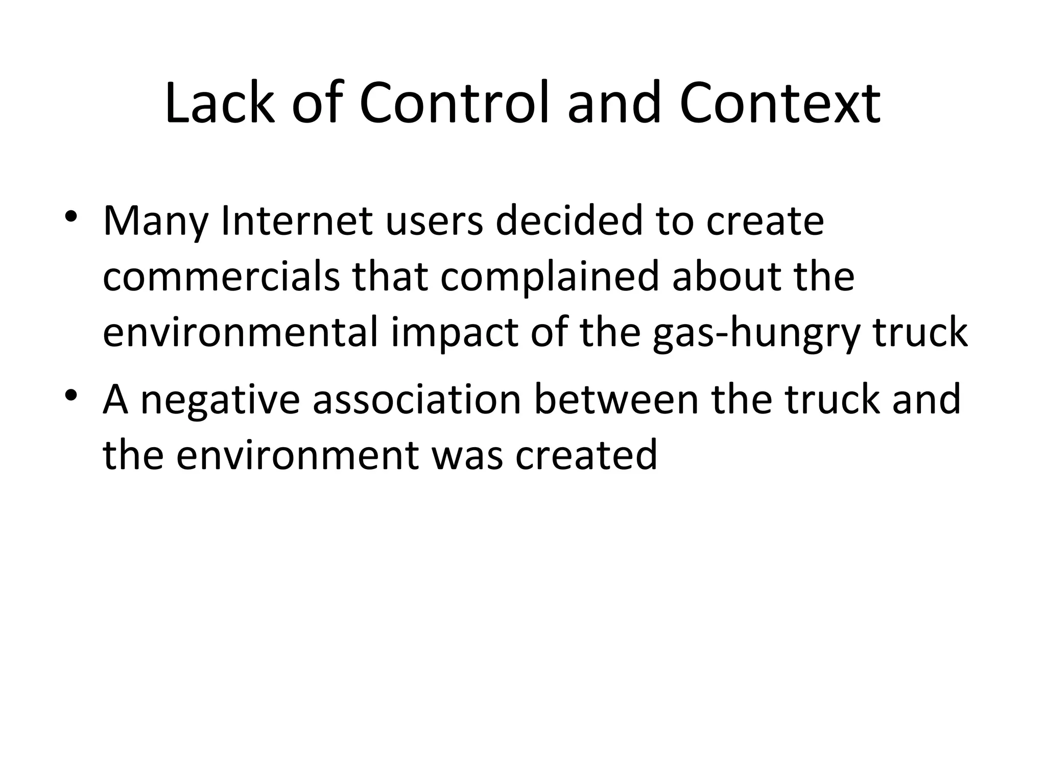 Lack of Control and Context 
• Many Internet users decided to create 
commercials that complained about the 
environmental impact of the gas-hungry truck 
• A negative association between the truck and 
the environment was created 
 