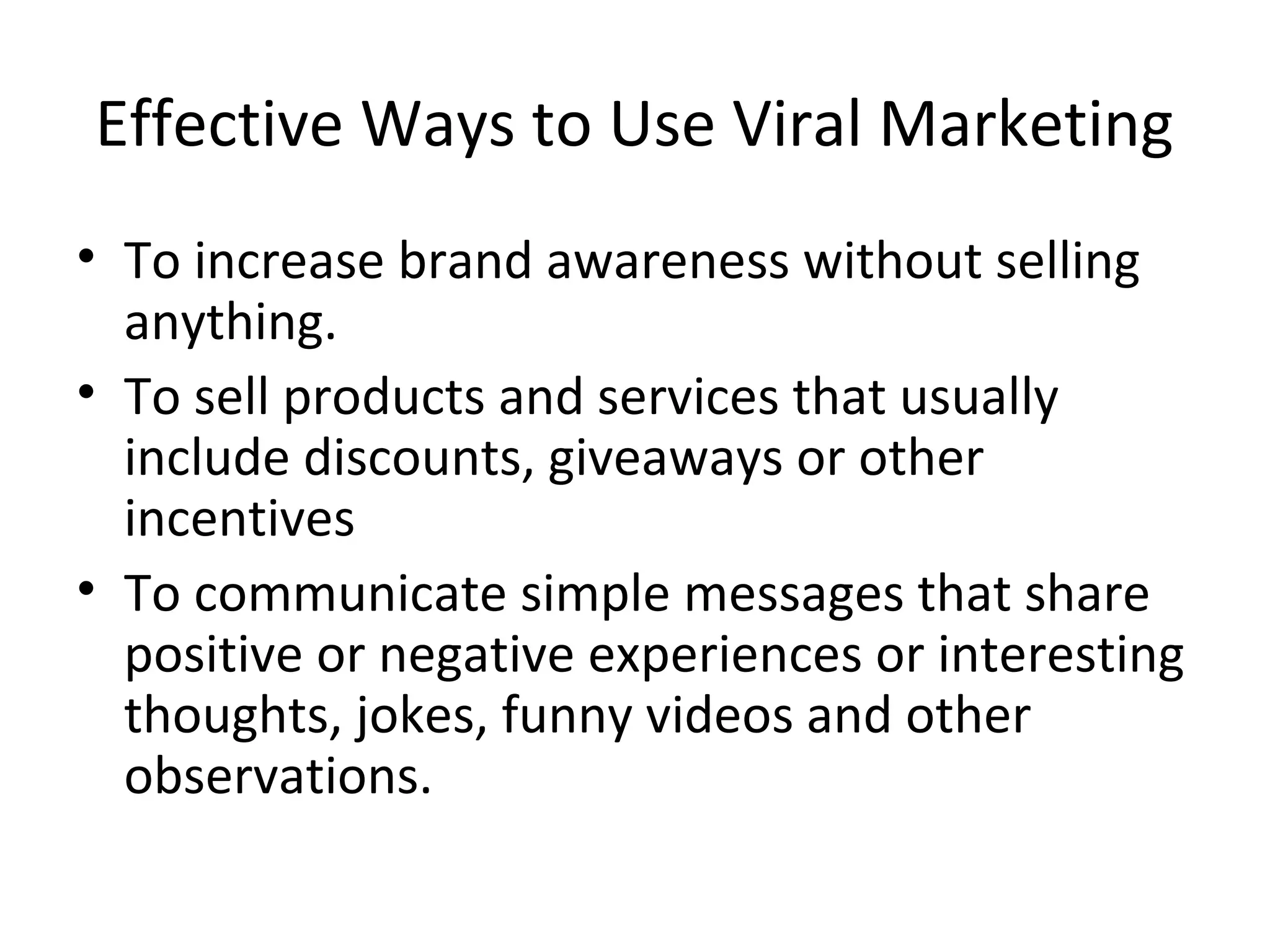Effective Ways to Use Viral Marketing 
• To increase brand awareness without selling 
anything. 
• To sell products and services that usually 
include discounts, giveaways or other 
incentives 
• To communicate simple messages that share 
positive or negative experiences or interesting 
thoughts, jokes, funny videos and other 
observations. 
 