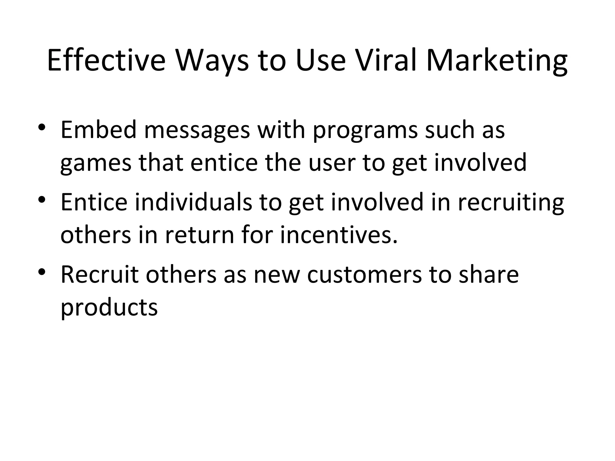 Effective Ways to Use Viral Marketing 
• Embed messages with programs such as 
games that entice the user to get involved 
• Entice individuals to get involved in recruiting 
others in return for incentives. 
• Recruit others as new customers to share 
products 
 