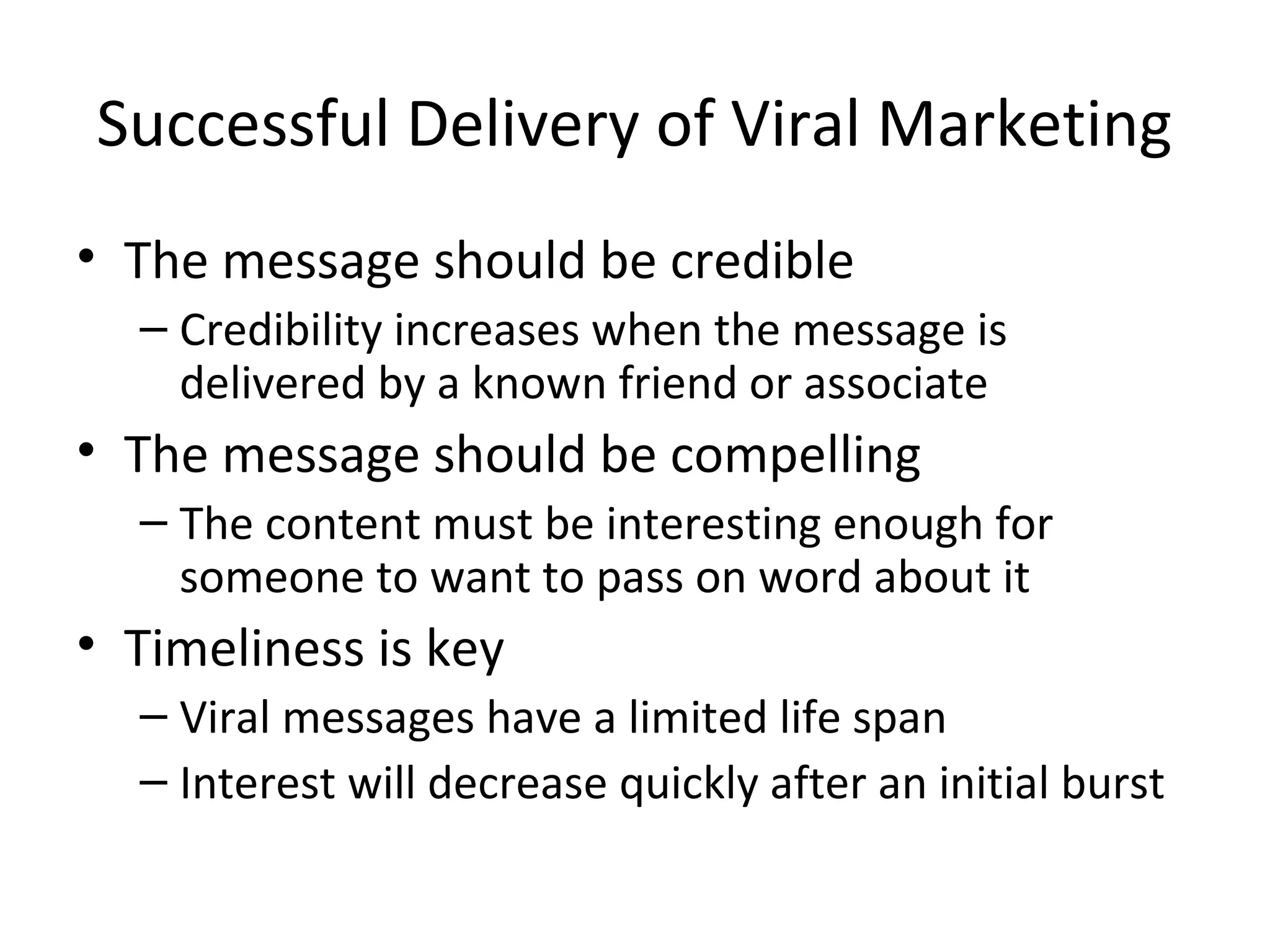 Successful Delivery of Viral Marketing 
• The message should be credible 
– Credibility increases when the message is 
delivered by a known friend or associate 
• The message should be compelling 
– The content must be interesting enough for 
someone to want to pass on word about it 
• Timeliness is key 
– Viral messages have a limited life span 
– Interest will decrease quickly after an initial burst 
 