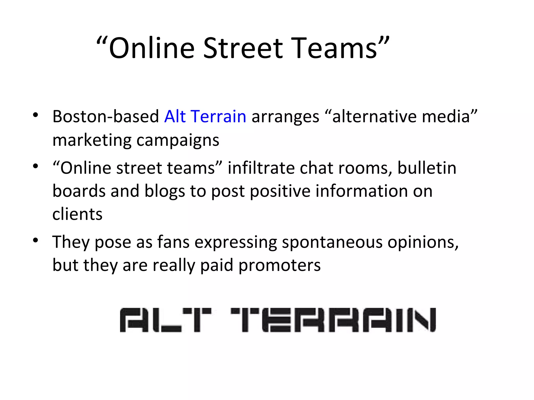 “Online Street Teams” 
• Boston-based Alt Terrain arranges “alternative media” 
marketing campaigns 
• “Online street teams” infiltrate chat rooms, bulletin 
boards and blogs to post positive information on 
clients 
• They pose as fans expressing spontaneous opinions, 
but they are really paid promoters 
 