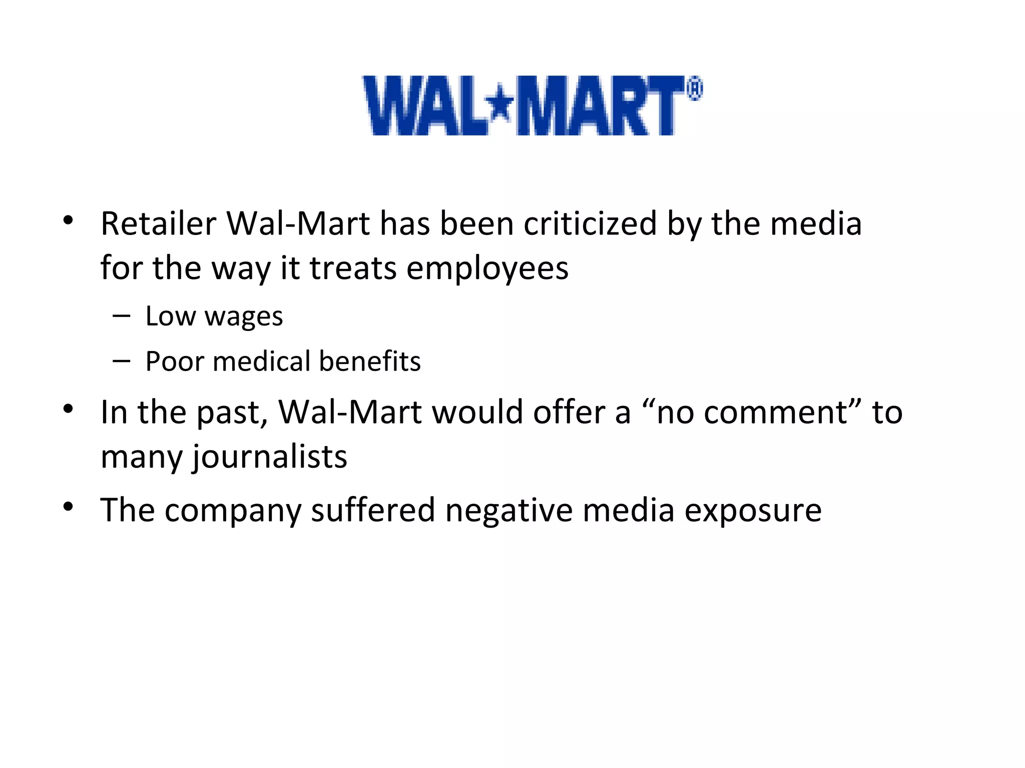 Example: 
• Retailer Wal-Mart has been criticized by the media 
for the way it treats employees 
– Low wages 
– Poor medical benefits 
• In the past, Wal-Mart would offer a “no comment” to 
many journalists 
• The company suffered negative media exposure 
 