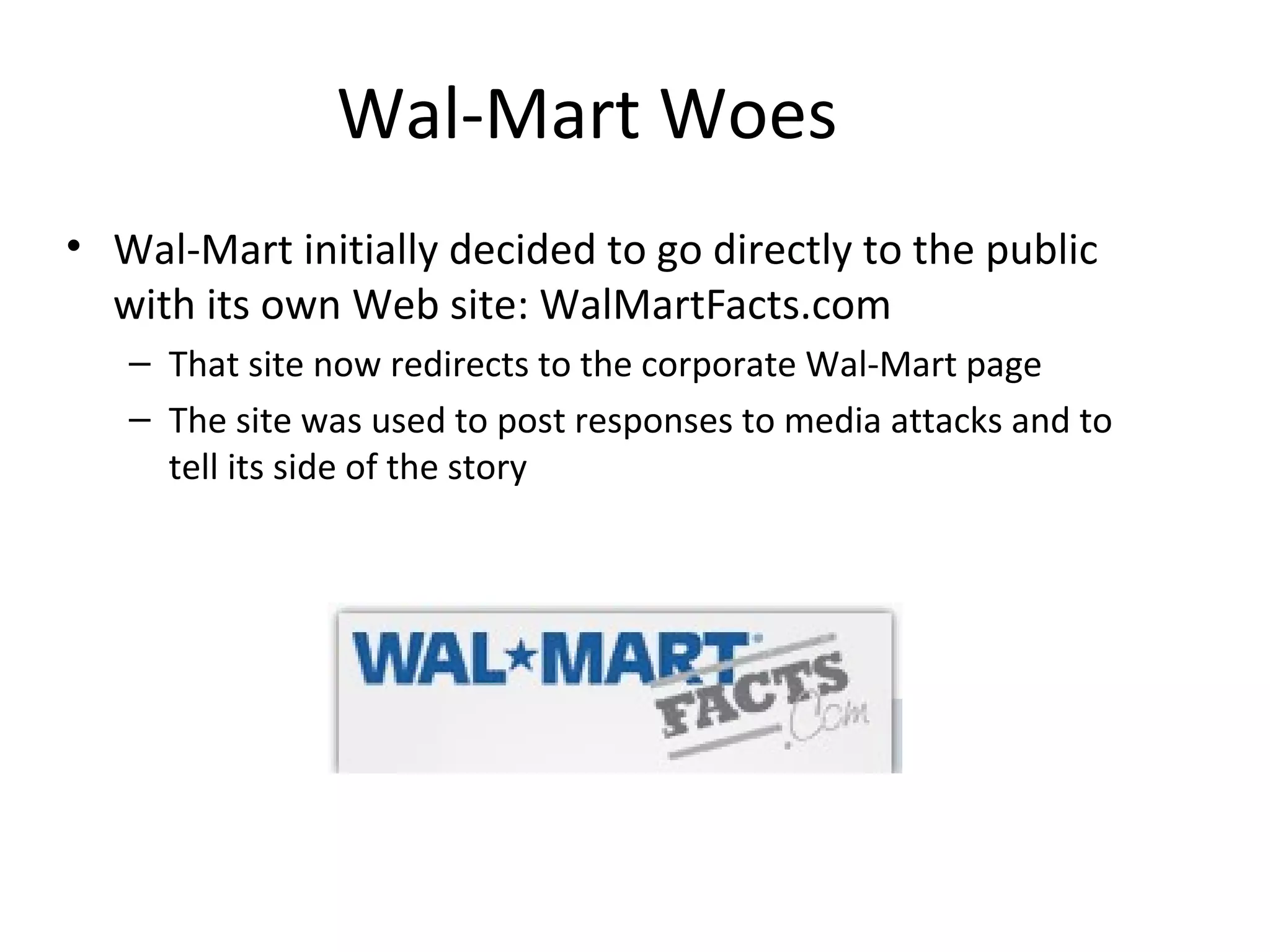 Wal-Mart Woes 
• Wal-Mart initially decided to go directly to the public 
with its own Web site: WalMartFacts.com 
– That site now redirects to the corporate Wal-Mart page 
– The site was used to post responses to media attacks and to 
tell its side of the story 
 