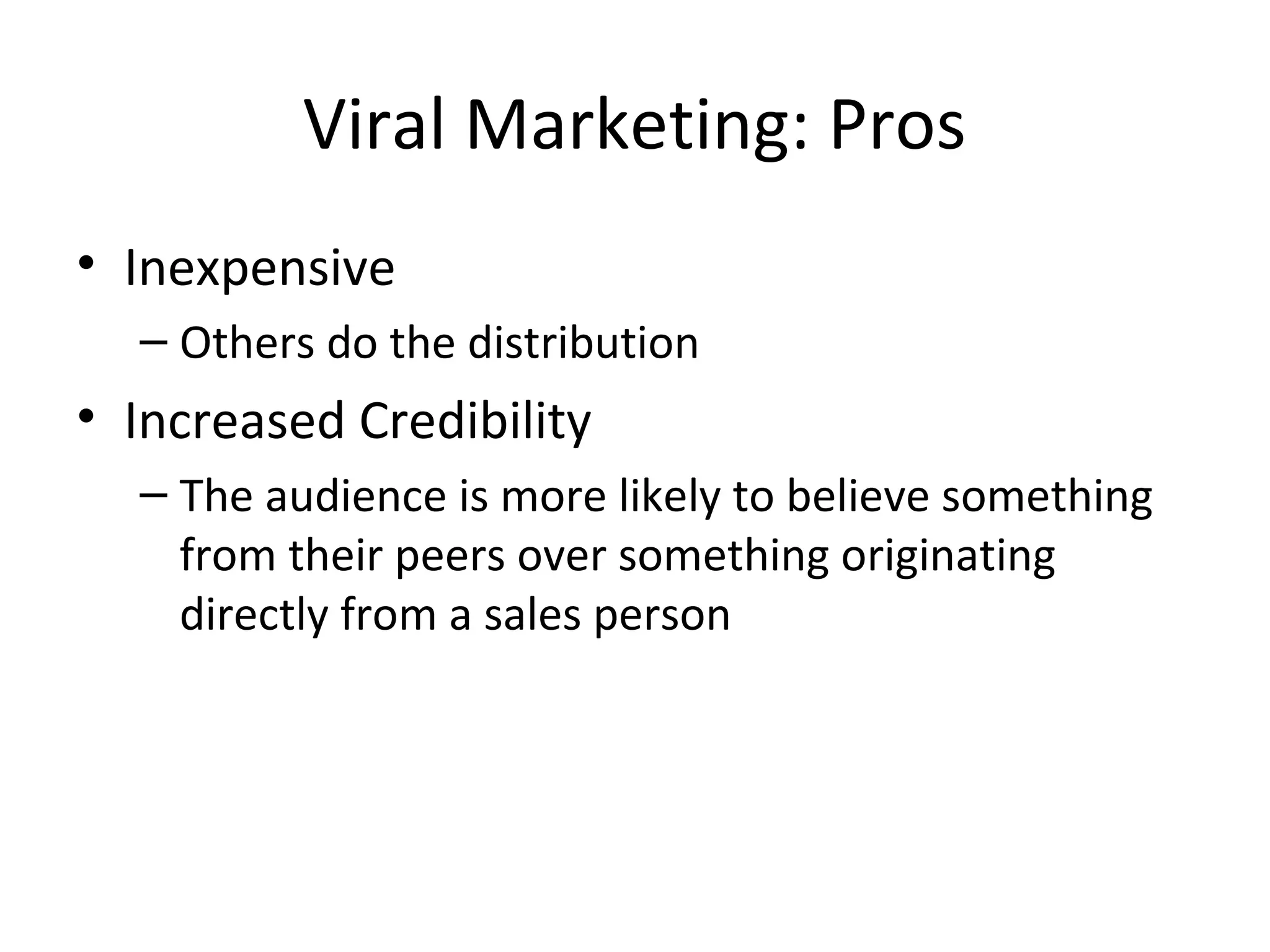 Viral Marketing: Pros 
• Inexpensive 
– Others do the distribution 
• Increased Credibility 
– The audience is more likely to believe something 
from their peers over something originating 
directly from a sales person 
 