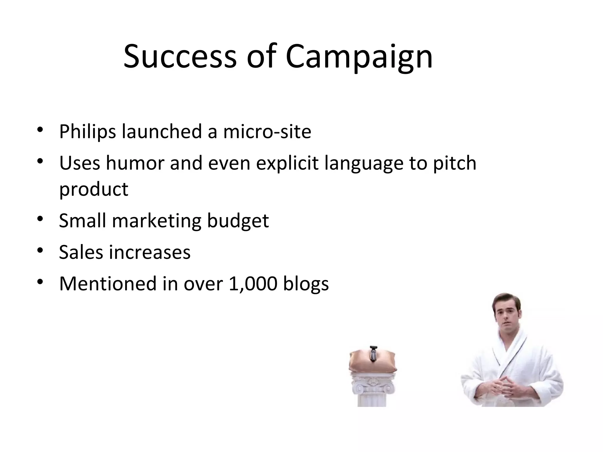 Success of Campaign 
• Philips launched a micro-site 
• Uses humor and even explicit language to pitch 
product 
• Small marketing budget 
• Sales increases 
• Mentioned in over 1,000 blogs 
 