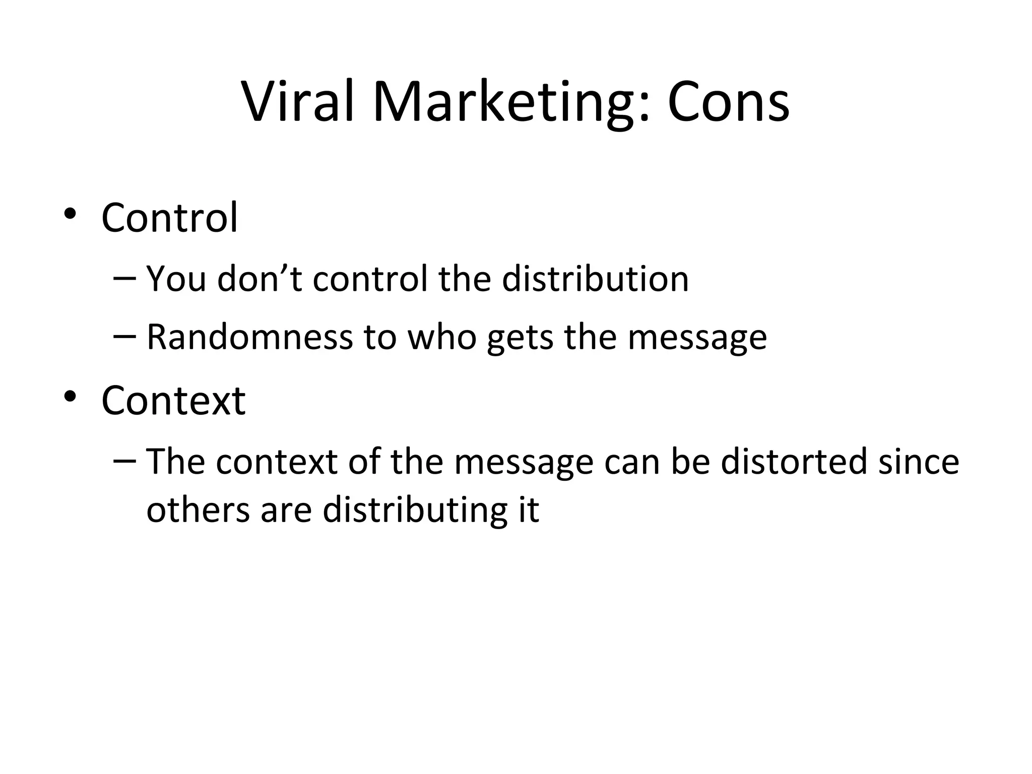 Viral Marketing: Cons 
• Control 
– You don’t control the distribution 
– Randomness to who gets the message 
• Context 
– The context of the message can be distorted since 
others are distributing it 
 