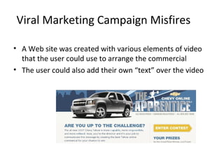Viral Marketing Campaign Misfires 
• A Web site was created with various elements of video 
that the user could use to arrange the commercial 
• The user could also add their own “text” over the video 
 
