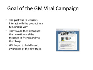 Goal of the GM Viral Campaign 
• The goal was to let users 
interact with the product in a 
fun, unique way 
• They would then distribute 
their creation and the 
message to friends and via 
their blogs 
• GM hoped to build brand 
awareness of the new truck 
 
