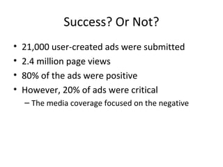 Success? Or Not? 
• 21,000 user-created ads were submitted 
• 2.4 million page views 
• 80% of the ads were positive 
• However, 20% of ads were critical 
– The media coverage focused on the negative 
 