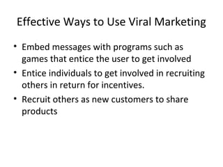 Effective Ways to Use Viral Marketing 
• Embed messages with programs such as 
games that entice the user to get involved 
• Entice individuals to get involved in recruiting 
others in return for incentives. 
• Recruit others as new customers to share 
products 
 