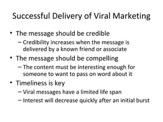 Successful Delivery of Viral Marketing 
• The message should be credible 
– Credibility increases when the message is 
delivered by a known friend or associate 
• The message should be compelling 
– The content must be interesting enough for 
someone to want to pass on word about it 
• Timeliness is key 
– Viral messages have a limited life span 
– Interest will decrease quickly after an initial burst 
 