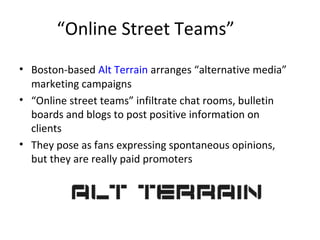 “Online Street Teams” 
• Boston-based Alt Terrain arranges “alternative media” 
marketing campaigns 
• “Online street teams” infiltrate chat rooms, bulletin 
boards and blogs to post positive information on 
clients 
• They pose as fans expressing spontaneous opinions, 
but they are really paid promoters 
 