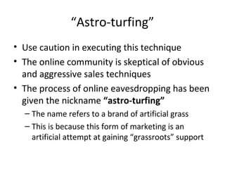 “Astro-turfing” 
• Use caution in executing this technique 
• The online community is skeptical of obvious 
and aggressive sales techniques 
• The process of online eavesdropping has been 
given the nickname “astro-turfing” 
– The name refers to a brand of artificial grass 
– This is because this form of marketing is an 
artificial attempt at gaining “grassroots” support 
 
