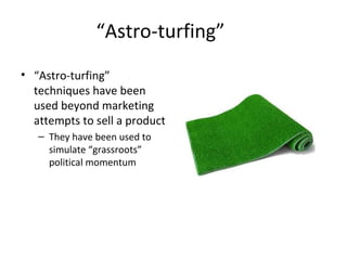 “Astro-turfing” 
• “Astro-turfing” 
techniques have been 
used beyond marketing 
attempts to sell a product 
– They have been used to 
simulate “grassroots” 
political momentum 
 