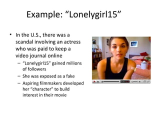 Example: “Lonelygirl15” 
• In the U.S., there was a 
scandal involving an actress 
who was paid to keep a 
video journal online 
– “Lonelygirl15” gained millions 
of followers 
– She was exposed as a fake 
– Aspiring filmmakers developed 
her “character” to build 
interest in their movie 
 