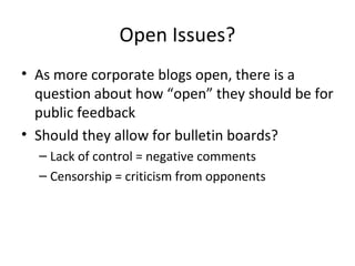 Open Issues? 
• As more corporate blogs open, there is a 
question about how “open” they should be for 
public feedback 
• Should they allow for bulletin boards? 
– Lack of control = negative comments 
– Censorship = criticism from opponents 
 