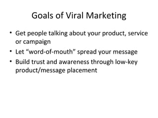 Goals of Viral Marketing 
• Get people talking about your product, service 
or campaign 
• Let “word-of-mouth” spread your message 
• Build trust and awareness through low-key 
product/message placement 
 