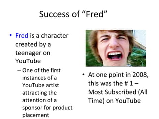 Success of “Fred” 
• Fred is a character 
created by a 
teenager on 
YouTube 
– One of the first 
instances of a 
YouTube artist 
attracting the 
attention of a 
sponsor for product 
placement 
• At one point in 2008, 
this was the # 1 – 
Most Subscribed (All 
Time) on YouTube 
 