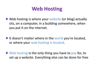 Web Hosting
Web hosting is where your website (or blog) actually
sits, on a computer, in a building somewhere, when
you put it on the internet.
It doesn't matter where in the world you're located,
or where your web hosting is located.
Web hosting is the only thing you have to pay for, to
set up a website. Everything else can be done for free
 