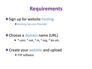 Requirements
Sign up for website hosting
Hosting Service Provider
Choose a domain name (URL)
*.com, *.net, *.in, *.org, *.biz etc.
Create your website and upload
FTP software
 